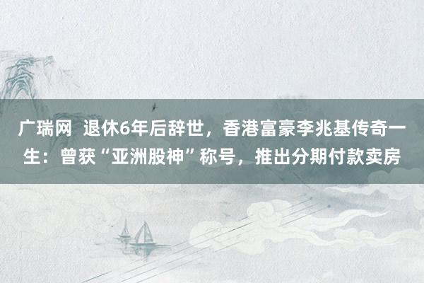 广瑞网  退休6年后辞世，香港富豪李兆基传奇一生：曾获“亚洲股神”称号，推出分期付款卖房