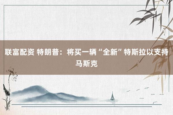 联富配资 特朗普：将买一辆“全新”特斯拉以支持马斯克