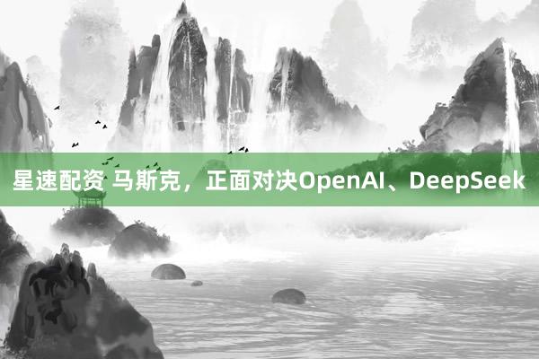 星速配资 马斯克，正面对决OpenAI、DeepSeek