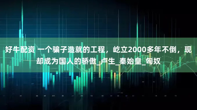 好牛配资 一个骗子造就的工程，屹立2000多年不倒，现却成为国人的骄傲_卢生_秦始皇_匈奴