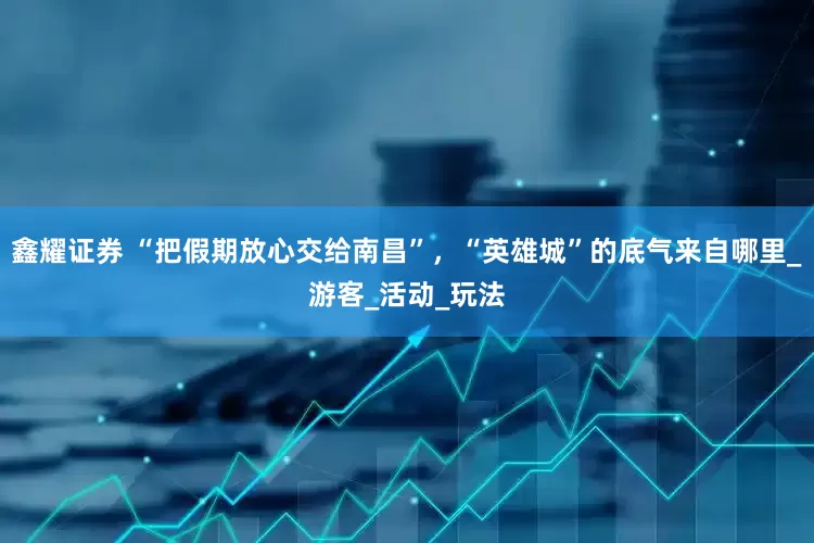 鑫耀证券 “把假期放心交给南昌”，“英雄城”的底气来自哪里_游客_活动_玩法