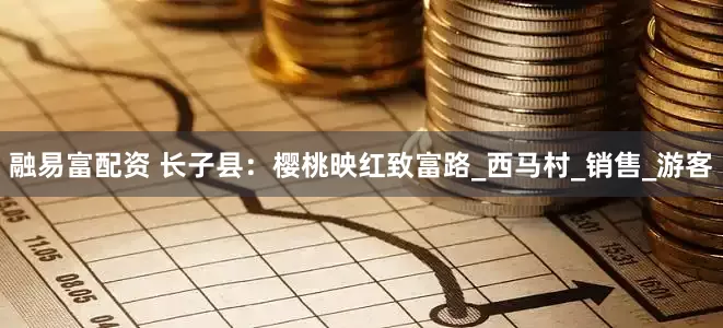 融易富配资 长子县：樱桃映红致富路_西马村_销售_游客