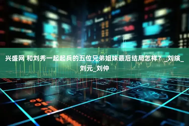 兴盛网 和刘秀一起起兵的五位兄弟姐妹最后结局怎样？_刘縯_刘元_刘仲
