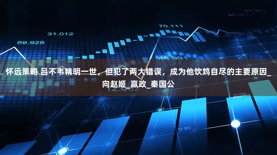 怀远策略 吕不韦精明一世，但犯了两大错误，成为他饮鸩自尽的主要原因_向赵姬_嬴政_秦国公