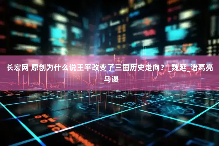 长宏网 原创为什么说王平改变了三国历史走向？_魏延_诸葛亮_马谡