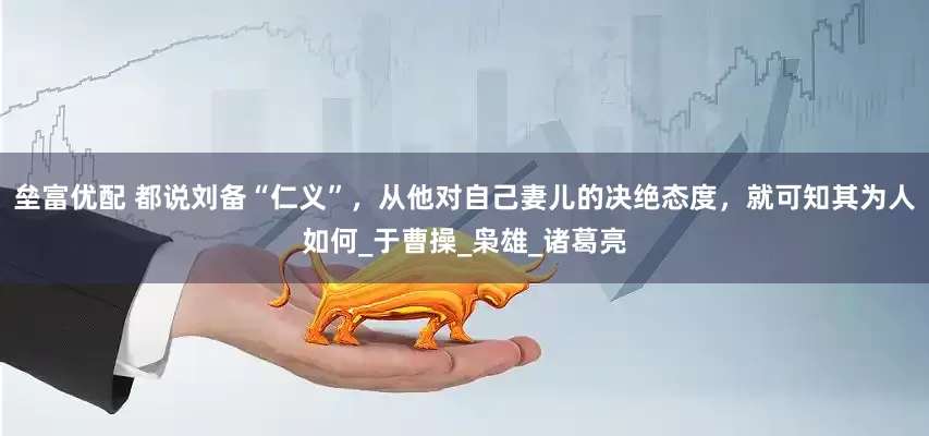 垒富优配 都说刘备“仁义”，从他对自己妻儿的决绝态度，就可知其为人如何_于曹操_枭雄_诸葛亮