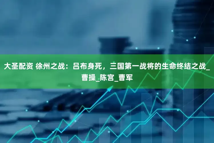 大圣配资 徐州之战：吕布身死，三国第一战将的生命终结之战_曹操_陈宫_曹军