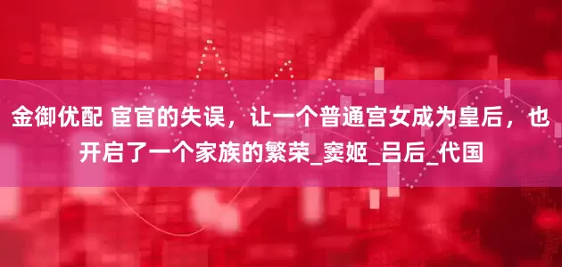金御优配 宦官的失误，让一个普通宫女成为皇后，也开启了一个家族的繁荣_窦姬_吕后_代国