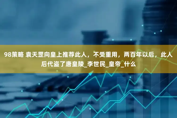 98策略 袁天罡向皇上推荐此人，不受重用，两百年以后，此人后代盗了唐皇陵_李世民_皇帝_什么