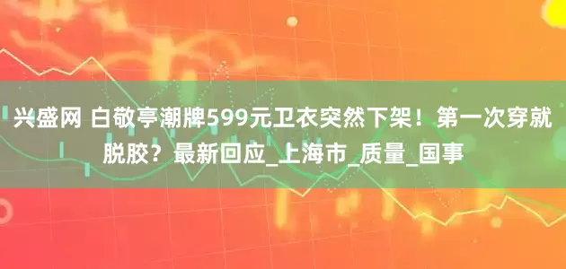 兴盛网 白敬亭潮牌599元卫衣突然下架！第一次穿就脱胶？最新回应_上海市_质量_国事