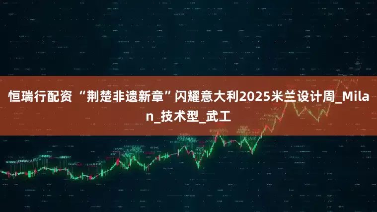 恒瑞行配资 “荆楚非遗新章”闪耀意大利2025米兰设计周_Milan_技术型_武工