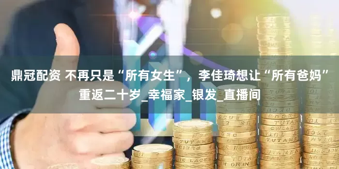 鼎冠配资 不再只是“所有女生”，李佳琦想让“所有爸妈”重返二十岁_幸福家_银发_直播间
