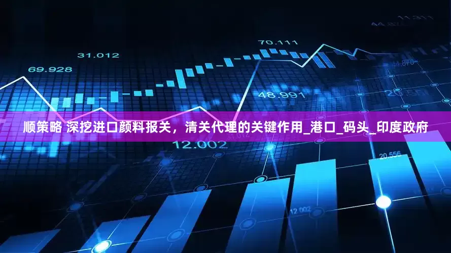 顺策略 深挖进口颜料报关，清关代理的关键作用_港口_码头_印度政府
