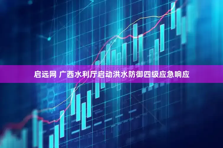 启远网 广西水利厅启动洪水防御四级应急响应
