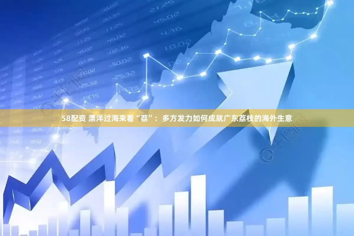 58配资 漂洋过海来看“荔”：多方发力如何成就广东荔枝的海外生意