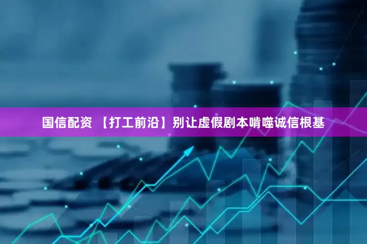 国信配资 【打工前沿】别让虚假剧本啃噬诚信根基