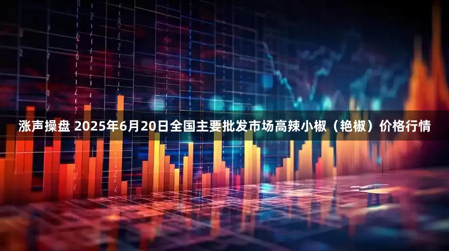 涨声操盘 2025年6月20日全国主要批发市场高辣小椒（艳椒）价格行情