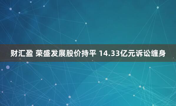 财汇盈 荣盛发展股价持平 14.33亿元诉讼缠身