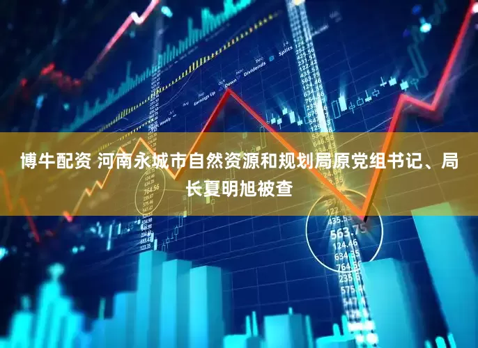 博牛配资 河南永城市自然资源和规划局原党组书记、局长夏明旭被查