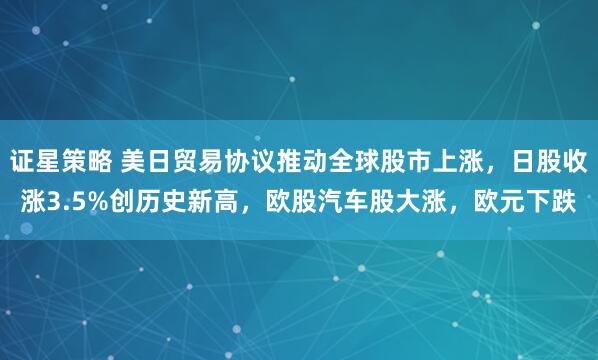 证星策略 美日贸易协议推动全球股市上涨，日股收涨3.5%创历史新高，欧股汽车股大涨，欧元下跌