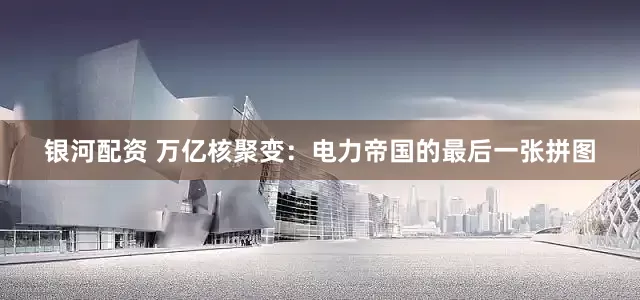 银河配资 万亿核聚变：电力帝国的最后一张拼图