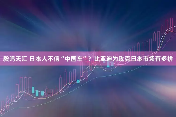 毅鸣天汇 日本人不信“中国车”？比亚迪为攻克日本市场有多拼