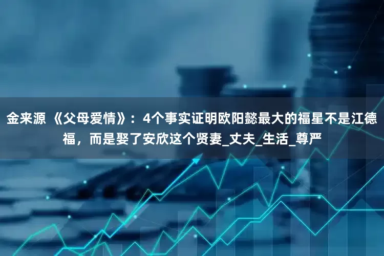 金来源 《父母爱情》：4个事实证明欧阳懿最大的福星不是江德福，而是娶了安欣这个贤妻_丈夫_生活_尊严