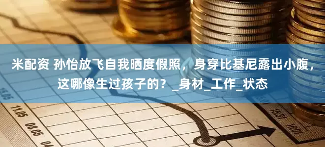 米配资 孙怡放飞自我晒度假照，身穿比基尼露出小腹，这哪像生过孩子的？_身材_工作_状态
