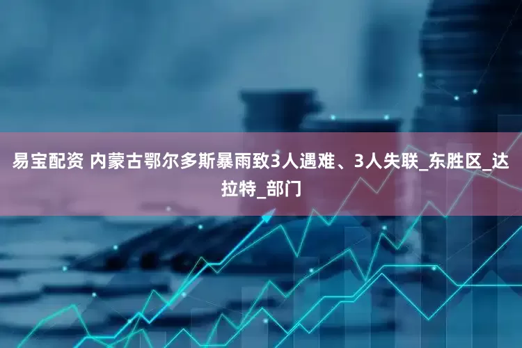 易宝配资 内蒙古鄂尔多斯暴雨致3人遇难、3人失联_东胜区_达拉特_部门