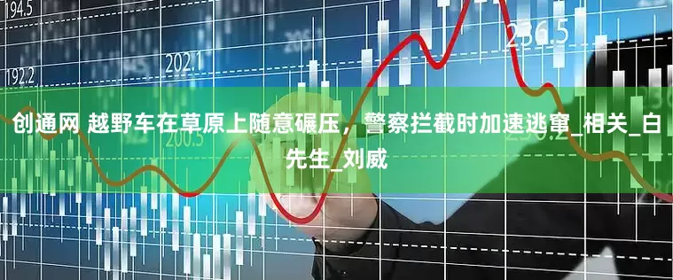 创通网 越野车在草原上随意碾压，警察拦截时加速逃窜_相关_白先生_刘威