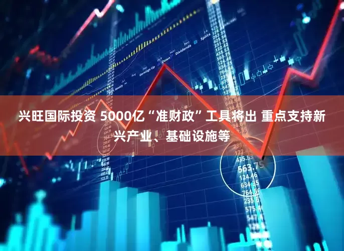 兴旺国际投资 5000亿“准财政”工具将出 重点支持新兴产业、基础设施等