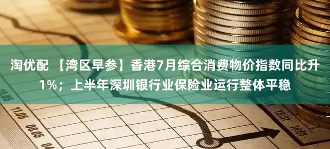淘优配 【湾区早参】香港7月综合消费物价指数同比升1%；上半年深圳银行业保险业运行整体平稳