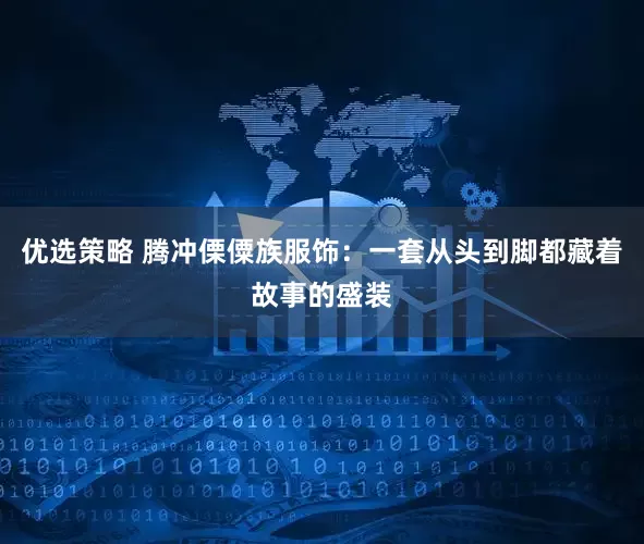 优选策略 腾冲傈僳族服饰：一套从头到脚都藏着故事的盛装