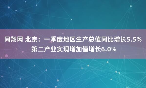 同翔网 北京：一季度地区生产总值同比增长5.5% 第二产业实现增加值增长6.0%