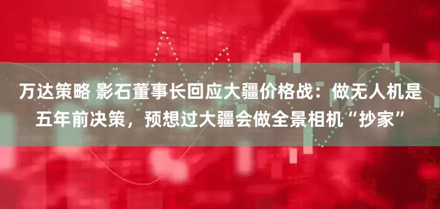 万达策略 影石董事长回应大疆价格战：做无人机是五年前决策，预想过大疆会做全景相机“抄家”