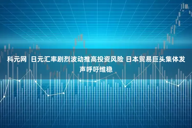 科元网  日元汇率剧烈波动推高投资风险 日本贸易巨头集体发声呼吁维稳