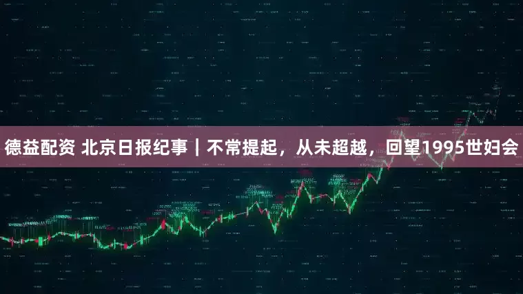 德益配资 北京日报纪事｜不常提起，从未超越，回望1995世妇会