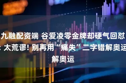 九融配资端 谷爱凌零金牌却硬气回怼: 太荒谬! 别再用“痛失”二字错解奥运