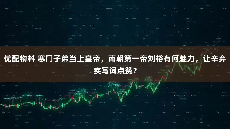 优配物料 寒门子弟当上皇帝，南朝第一帝刘裕有何魅力，让辛弃疾写词点赞？