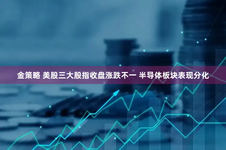 金策略 美股三大股指收盘涨跌不一 半导体板块表现分化