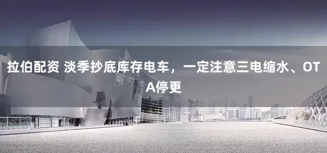 拉伯配资 淡季抄底库存电车，一定注意三电缩水、OTA停更
