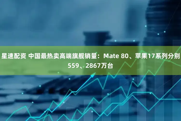 星速配资 中国最热卖高端旗舰销量：Mate 80、苹果17系列分别559、2867万台
